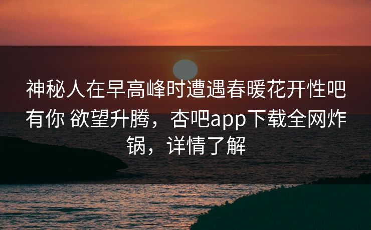 神秘人在早高峰时遭遇春暖花开性吧有你 欲望升腾，杏吧app下载全网炸锅，详情了解