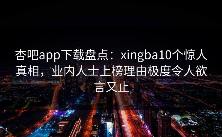 杏吧app下载盘点：xingba10个惊人真相，业内人士上榜理由极度令人欲言又止