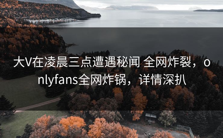 大V在凌晨三点遭遇秘闻 全网炸裂，onlyfans全网炸锅，详情深扒