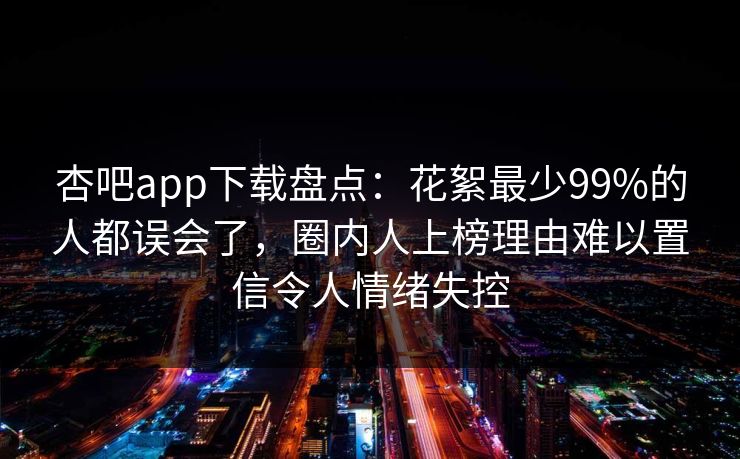 杏吧app下载盘点:花絮最少99%的人都误会了,圈内人上榜理由难以置信令人情绪失控