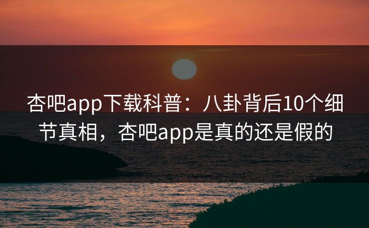 杏吧app下载科普:八卦背后10个细节真相,杏吧app是真的还是假的