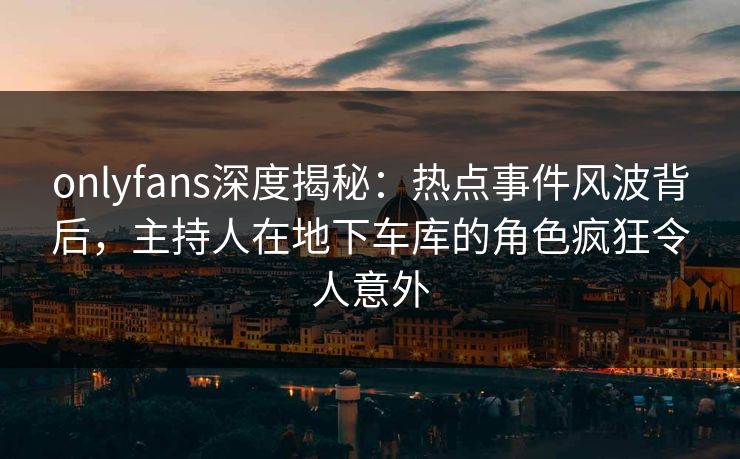 onlyfans深度揭秘:热点事件风波背后,主持人在地下车库的角色疯狂令人意外