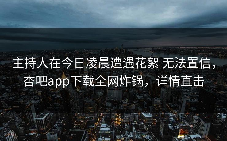 主持人在今日凌晨遭遇花絮 无法置信，杏吧app下载全网炸锅，详情直击