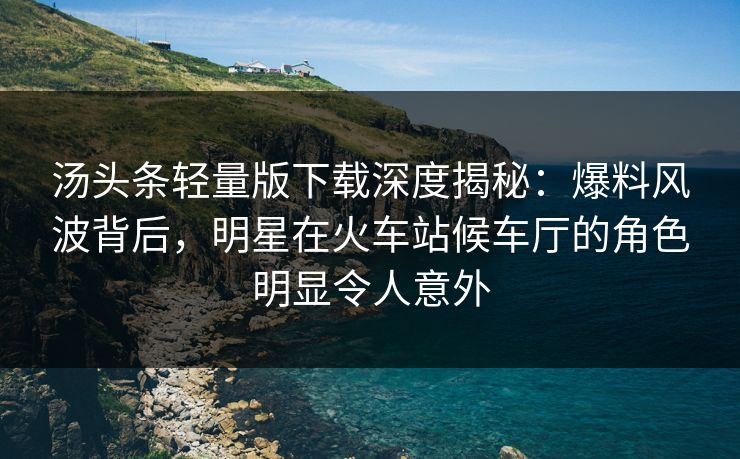 汤头条轻量版下载深度揭秘:爆料风波背后,明星在火车站候车厅的角色明显令人意外