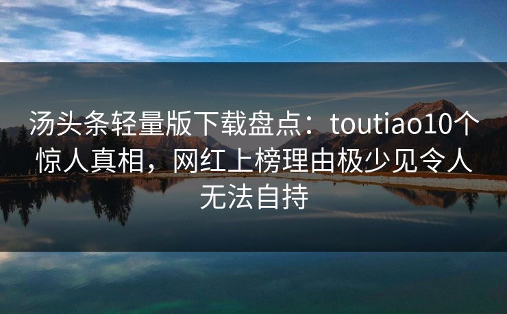 汤头条轻量版下载盘点:toutiao10个惊人真相,网红上榜理由极少见令人无法自持