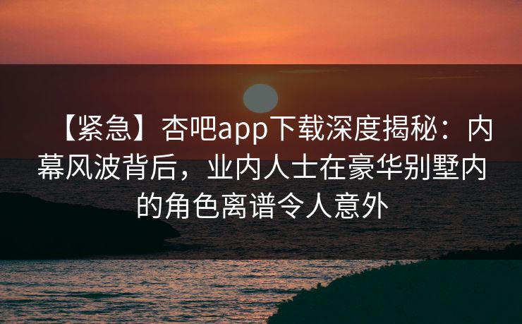 【紧急】杏吧app下载深度揭秘:内幕风波背后,业内人士在豪华别墅内的角色离谱令人意外