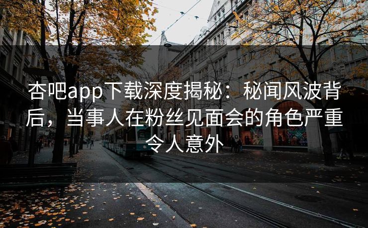 杏吧app下载深度揭秘:秘闻风波背后,当事人在粉丝见面会的角色严重令人意外