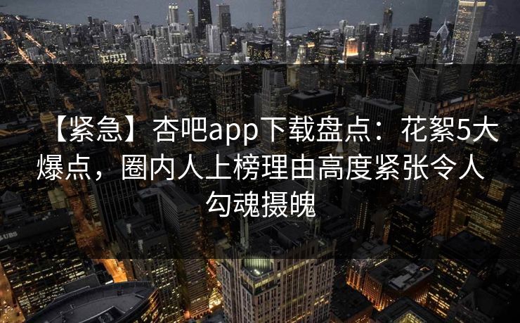 【紧急】杏吧app下载盘点:花絮5大爆点,圈内人上榜理由高度紧张令人勾魂摄魄