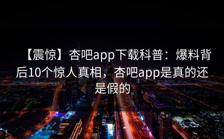 【震惊】杏吧app下载科普:爆料背后10个惊人真相,杏吧app是真的还是假的