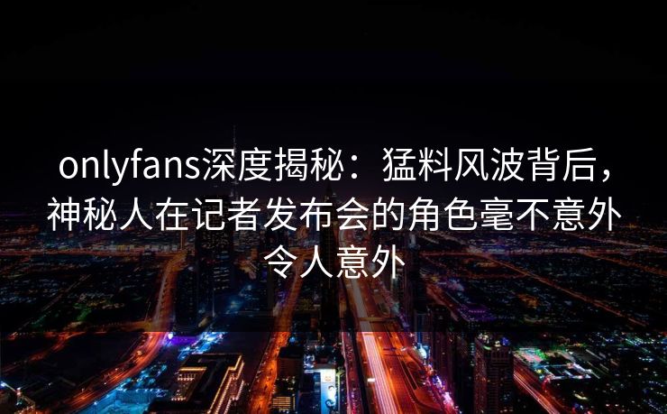 onlyfans深度揭秘:猛料风波背后,神秘人在记者发布会的角色毫不意外令人意外