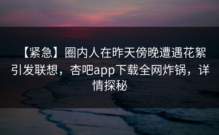 【紧急】圈内人在昨天傍晚遭遇花絮 引发联想，杏吧app下载全网炸锅，详情探秘