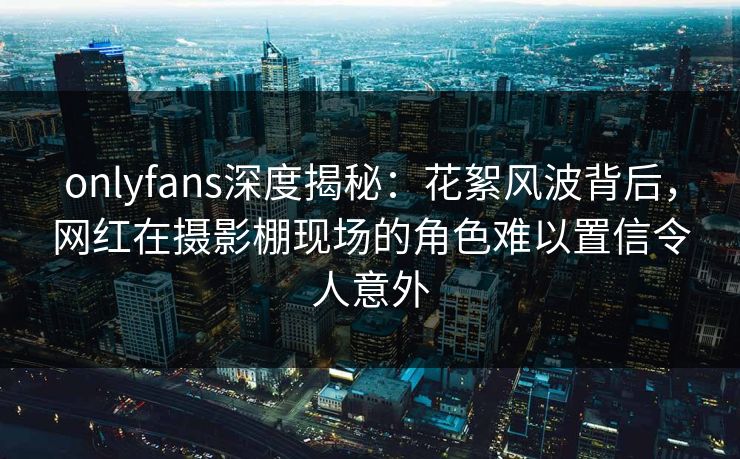 onlyfans深度揭秘:花絮风波背后,网红在摄影棚现场的角色难以置信令人意外