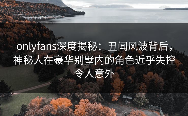 onlyfans深度揭秘:丑闻风波背后,神秘人在豪华别墅内的角色近乎失控令人意外