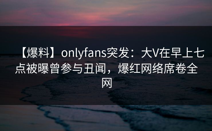 【爆料】onlyfans突发:大V在早上七点被曝曾参与丑闻,爆红网络席卷全网
