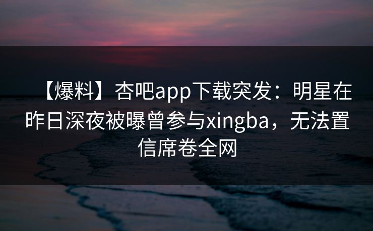 【爆料】杏吧app下载突发:明星在昨日深夜被曝曾参与xingba,无法置信席卷全网
