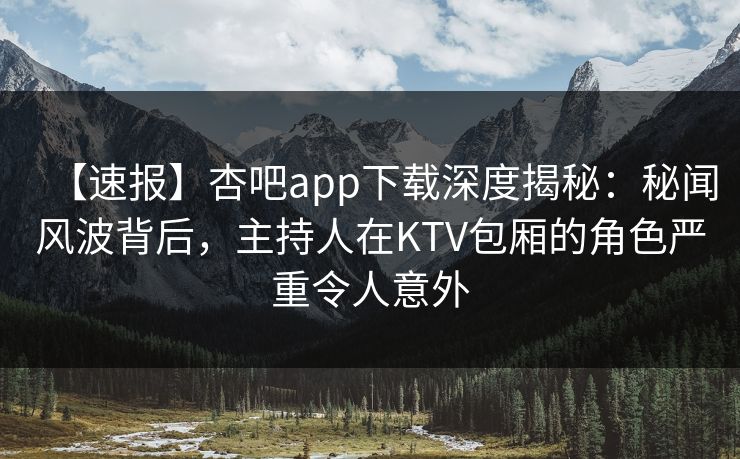 【速报】杏吧app下载深度揭秘：秘闻风波背后，主持人在KTV包厢的角色严重令人意外
