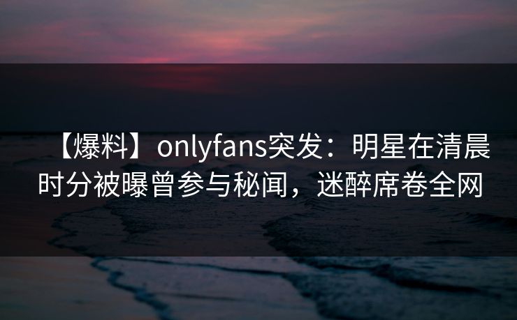 【爆料】onlyfans突发:明星在清晨时分被曝曾参与秘闻,迷醉席卷全网