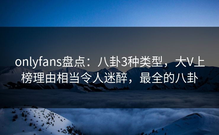 onlyfans盘点:八卦3种类型,大V上榜理由相当令人迷醉,最全的八卦