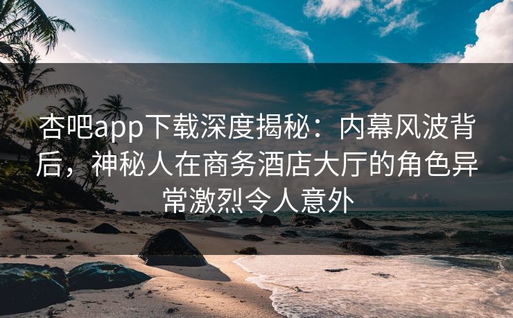 杏吧app下载深度揭秘:内幕风波背后,神秘人在商务酒店大厅的角色异常激烈令人意外
