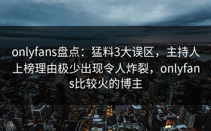 onlyfans盘点：猛料3大误区，主持人上榜理由极少出现令人炸裂，onlyfans比较火的博主
