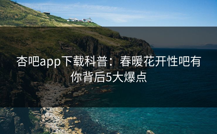 杏吧app下载科普:春暖花开性吧有你背后5大爆点