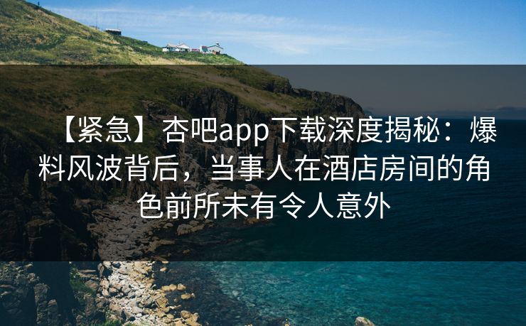 【紧急】杏吧app下载深度揭秘:爆料风波背后,当事人在酒店房间的角色前所未有令人意外