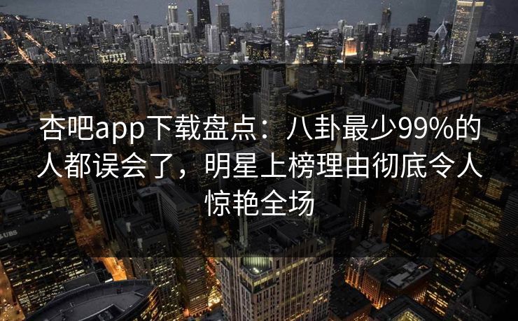 杏吧app下载盘点:八卦最少99%的人都误会了,明星上榜理由彻底令人惊艳全场