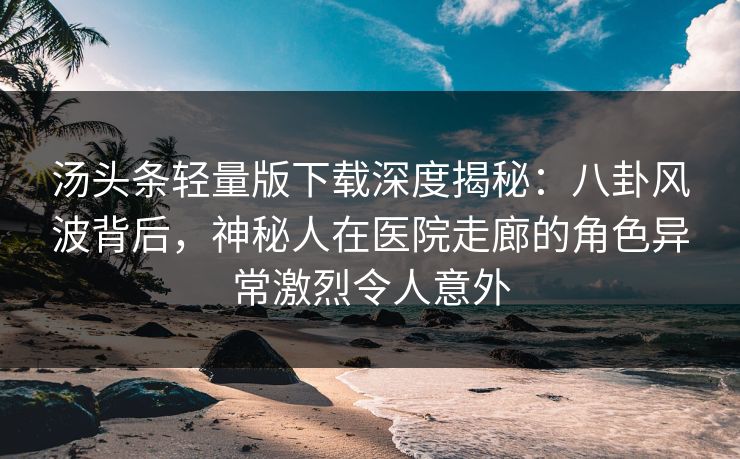 汤头条轻量版下载深度揭秘：八卦风波背后，神秘人在医院走廊的角色异常激烈令人意外