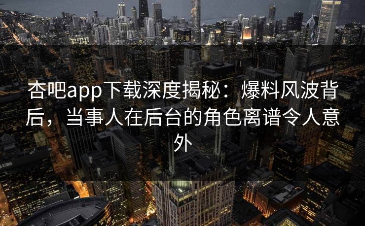 杏吧app下载深度揭秘:爆料风波背后,当事人在后台的角色离谱令人意外