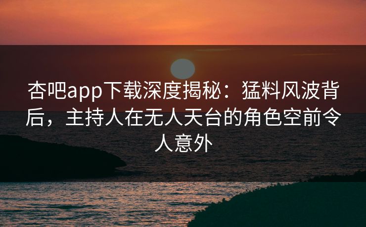杏吧app下载深度揭秘:猛料风波背后,主持人在无人天台的角色空前令人意外