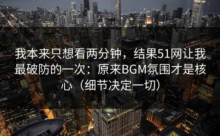 我本来只想看两分钟,结果51网让我最破防的一次:原来BGM氛围才是核心(细节决定一切) 我本来只想看两分钟,结果51网让我最破防的一次:原来BGM氛围才是核心(细节决定一切)