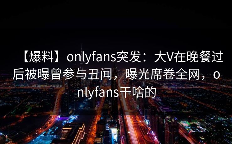 【爆料】onlyfans突发:大V在晚餐过后被曝曾参与丑闻,曝光席卷全网,onlyfans干啥的 【爆料】onlyfans突发:大V在晚餐过后被曝曾参与丑闻,曝光席卷全网,onlyfans干啥的