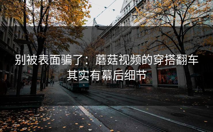 别被表面骗了：蘑菇视频的穿搭翻车其实有幕后细节