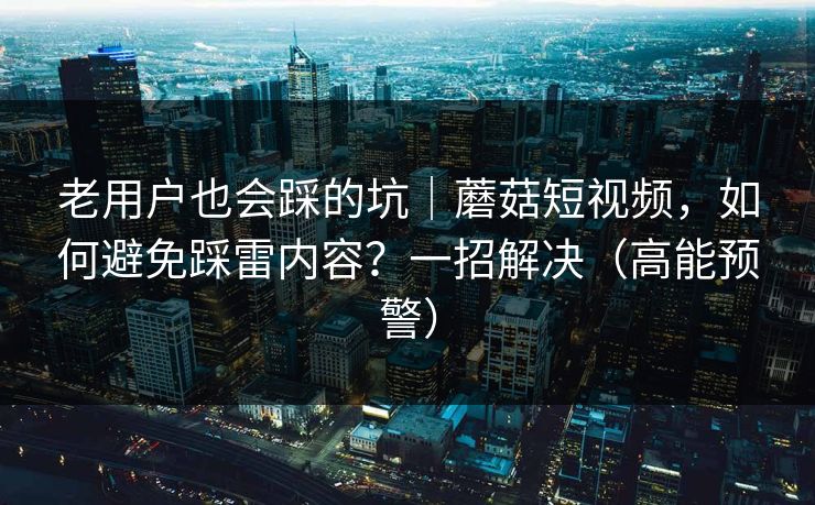 老用户也会踩的坑|蘑菇短视频,如何避免踩雷内容?一招解决(高能预警)