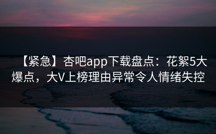【紧急】杏吧app下载盘点:花絮5大爆点,大V上榜理由异常令人情绪失控 【紧急】杏吧app下载盘点:花絮5大爆点,大V上榜理由异常令人情绪失控