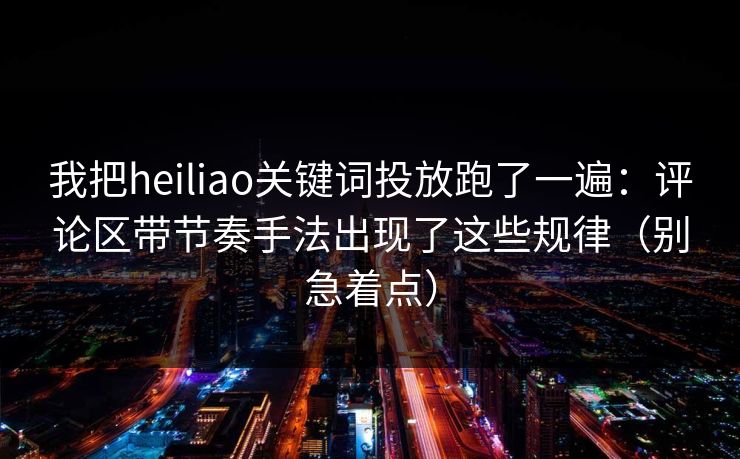 我把heiliao关键词投放跑了一遍：评论区带节奏手法出现了这些规律（别急着点）