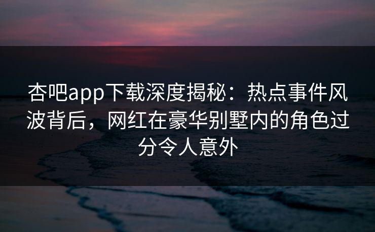 杏吧app下载深度揭秘：热点事件风波背后，网红在豪华别墅内的角色过分令人意外