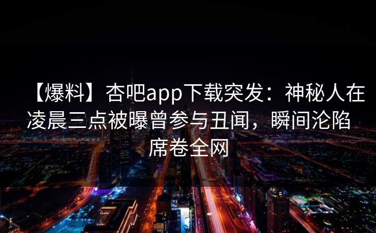【爆料】杏吧app下载突发:神秘人在凌晨三点被曝曾参与丑闻,瞬间沦陷席卷全网