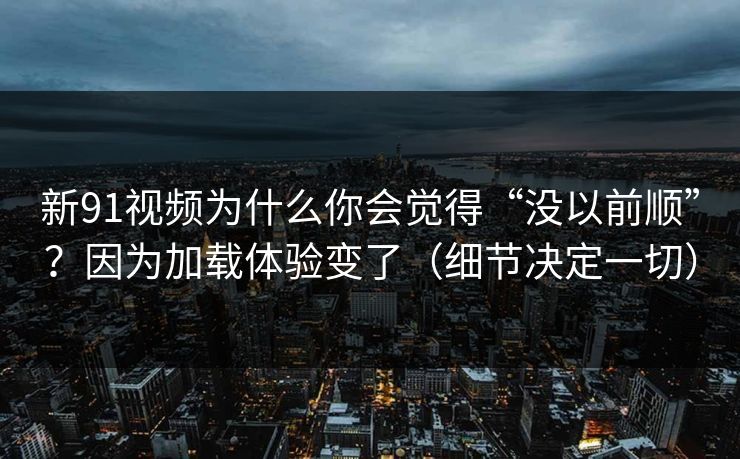 新91视频为什么你会觉得“没以前顺”？因为加载体验变了（细节决定一切）