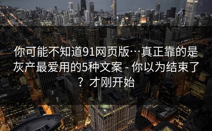 你可能不知道91网页版…真正靠的是灰产最爱用的5种文案 - 你以为结束了?才刚开始